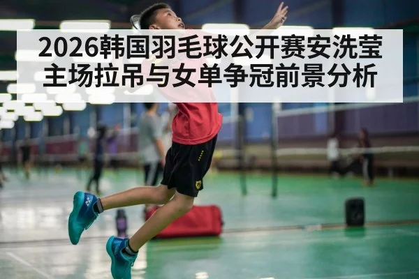2026韩国羽毛球公开赛安洗莹主场拉吊与女单争冠前景分析（C7APP）